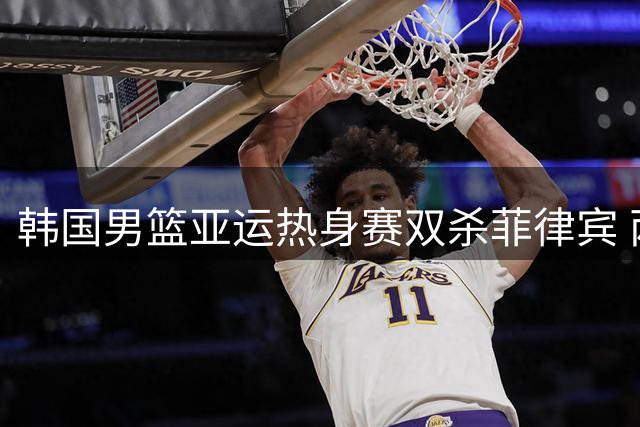 韩国男篮亚运热身赛双杀菲律宾 两场比分优势明显