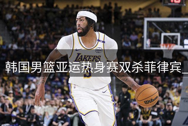 韩国男篮亚运热身赛双杀菲律宾 两场比分优势明显